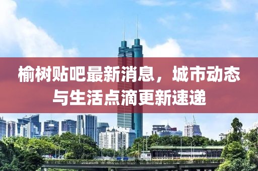 榆树贴吧最新消息，城市动态与生活点滴更新速递