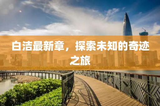 白洁最新章，探索未知的奇迹之旅