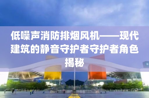 低噪声消防排烟风机——现代建筑的静音守护者守护者角色揭秘