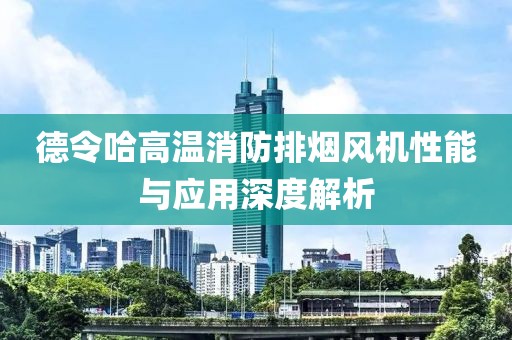 德令哈高温消防排烟风机性能与应用深度解析