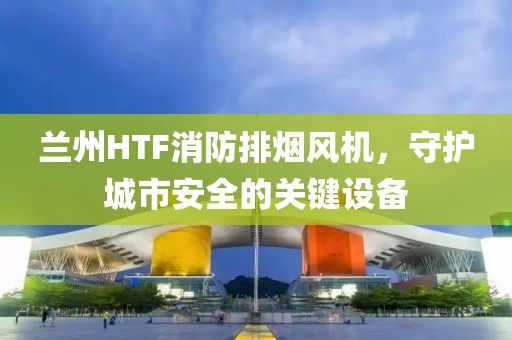 兰州HTF消防排烟风机，守护城市安全的关键设备