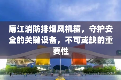 廉江消防排烟风机箱，守护安全的关键设备，不可或缺的重要性