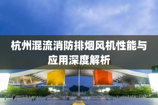 杭州混流消防排烟风机性能与应用深度解析