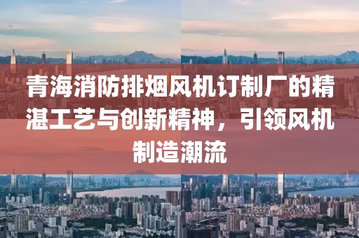 青海消防排烟风机订制厂的精湛工艺与创新精神，引领风机制造潮流