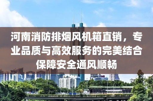 河南消防排烟风机箱直销，专业品质与高效服务的完美结合保障安全通风顺畅