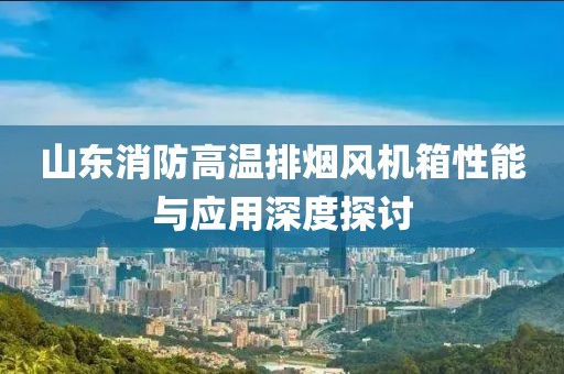 山东消防高温排烟风机箱性能与应用深度探讨